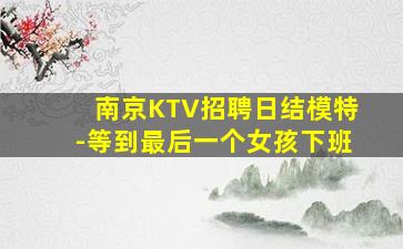 南京KTV招聘日结模特-等到最后一个女孩下班